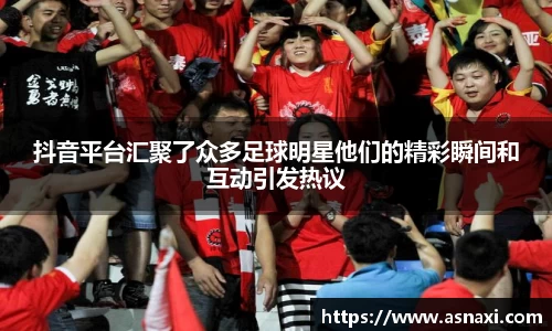 抖音平台汇聚了众多足球明星他们的精彩瞬间和互动引发热议